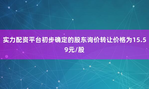 实力配资平台初步确定的股东询价转让价格为15.59元/股