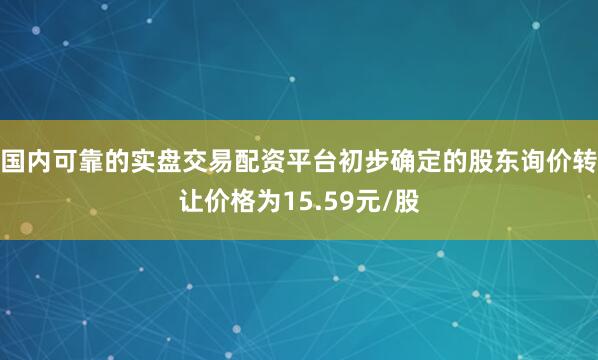 国内可靠的实盘交易配资平台初步确定的股东询价转让价格为15.59元/股