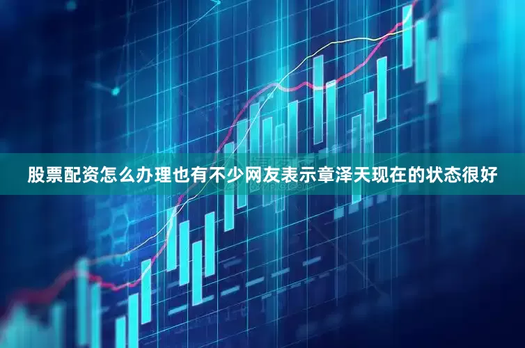 股票配资怎么办理也有不少网友表示章泽天现在的状态很好