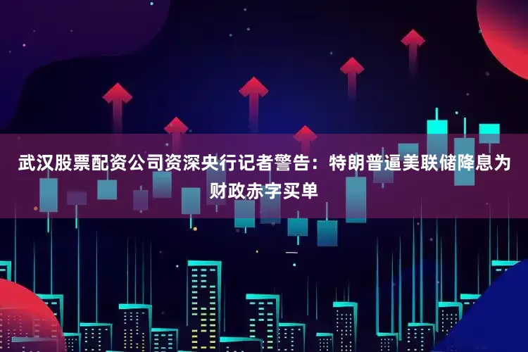 武汉股票配资公司资深央行记者警告：特朗普逼美联储降息为财政赤字买单