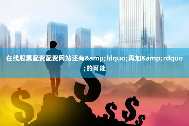 在线股票配资配资网站还有&ldquo;再加&rdquo;的可能