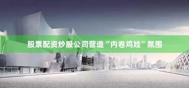 股票配资炒股公司营造“内卷鸡娃”氛围