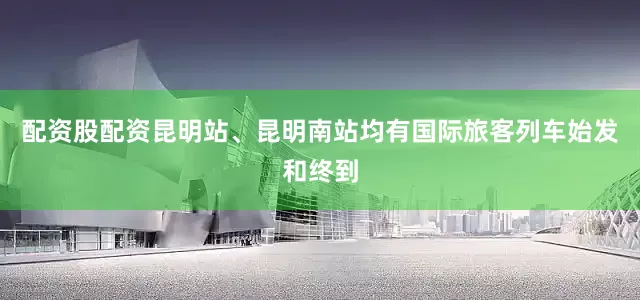 配资股配资昆明站、昆明南站均有国际旅客列车始发和终到