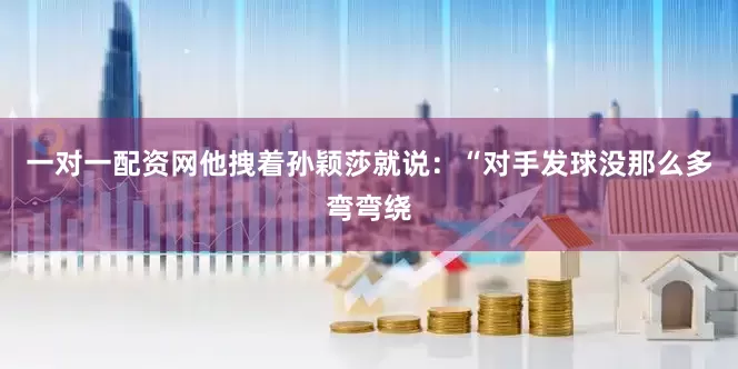 一对一配资网他拽着孙颖莎就说：“对手发球没那么多弯弯绕