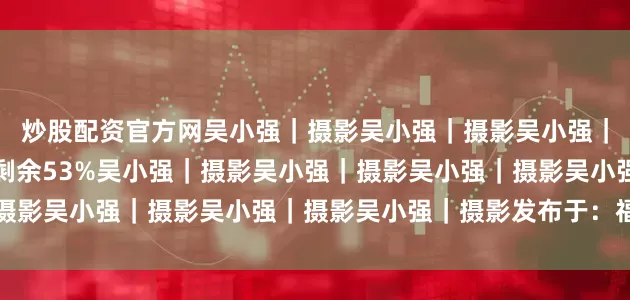 炒股配资官方网吴小强｜摄影吴小强｜摄影吴小强｜摄影吴小强｜摄影展开剩余53%吴小强｜摄影吴小强｜摄影吴小强｜摄影吴小强｜摄影吴小强｜摄影发布于：福建省