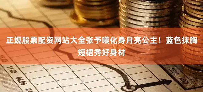 正规股票配资网站大全张予曦化身月亮公主！蓝色抹胸短裙秀好身材