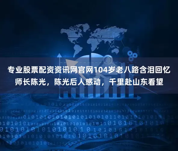 专业股票配资资讯网官网104岁老八路含泪回忆师长陈光，陈光后人感动，千里赴山东看望