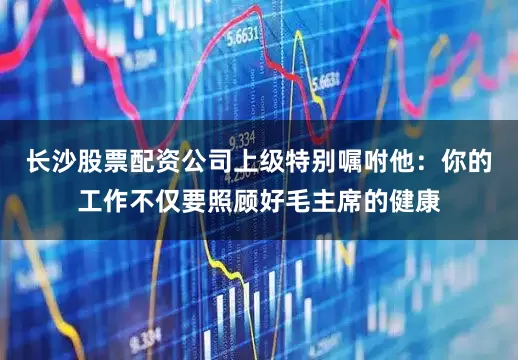 长沙股票配资公司上级特别嘱咐他：你的工作不仅要照顾好毛主席的健康