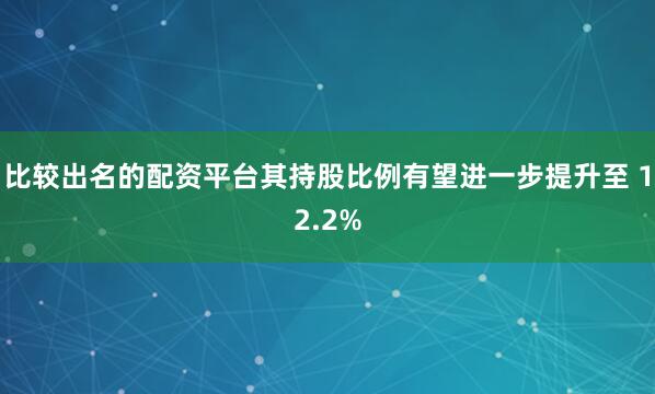 比较出名的配资平台其持股比例有望进一步提升至 12.2%